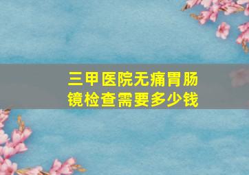 三甲医院无痛胃肠镜检查需要多少钱