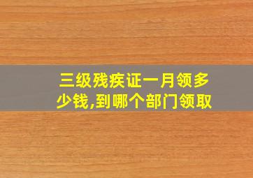 三级残疾证一月领多少钱,到哪个部门领取