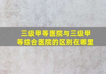 三级甲等医院与三级甲等综合医院的区别在哪里