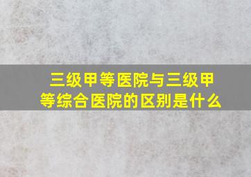 三级甲等医院与三级甲等综合医院的区别是什么