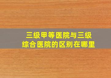 三级甲等医院与三级综合医院的区别在哪里