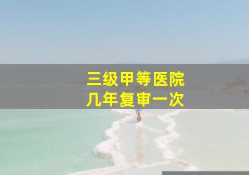 三级甲等医院几年复审一次