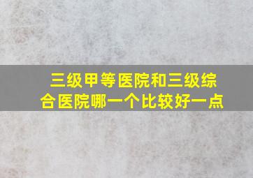 三级甲等医院和三级综合医院哪一个比较好一点