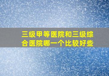 三级甲等医院和三级综合医院哪一个比较好些