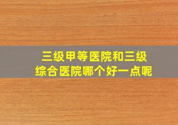 三级甲等医院和三级综合医院哪个好一点呢