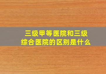 三级甲等医院和三级综合医院的区别是什么