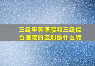 三级甲等医院和三级综合医院的区别是什么呢