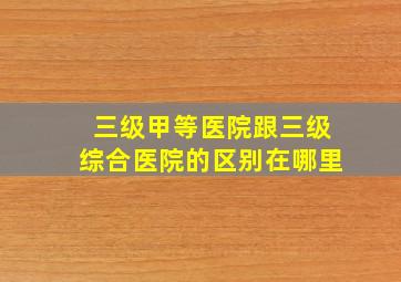 三级甲等医院跟三级综合医院的区别在哪里