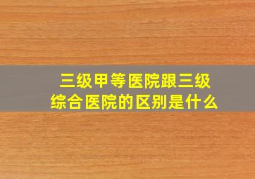 三级甲等医院跟三级综合医院的区别是什么