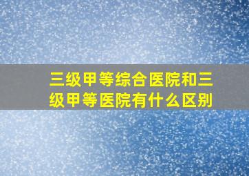 三级甲等综合医院和三级甲等医院有什么区别