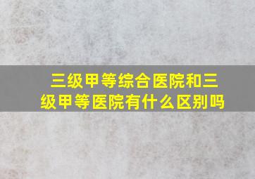 三级甲等综合医院和三级甲等医院有什么区别吗