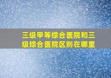 三级甲等综合医院和三级综合医院区别在哪里