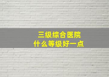 三级综合医院什么等级好一点