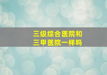 三级综合医院和三甲医院一样吗