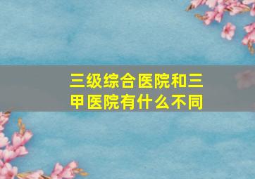 三级综合医院和三甲医院有什么不同