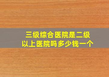 三级综合医院是二级以上医院吗多少钱一个