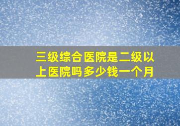 三级综合医院是二级以上医院吗多少钱一个月