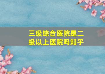 三级综合医院是二级以上医院吗知乎