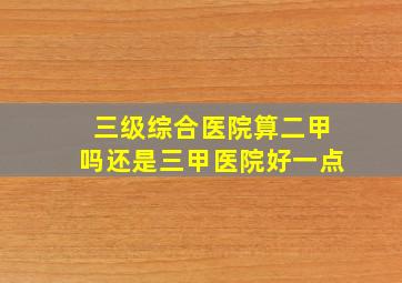 三级综合医院算二甲吗还是三甲医院好一点