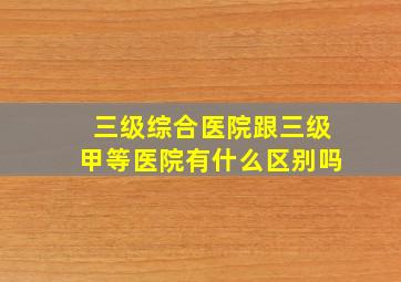 三级综合医院跟三级甲等医院有什么区别吗