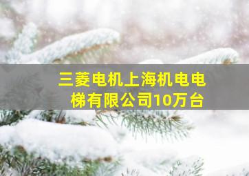 三菱电机上海机电电梯有限公司10万台