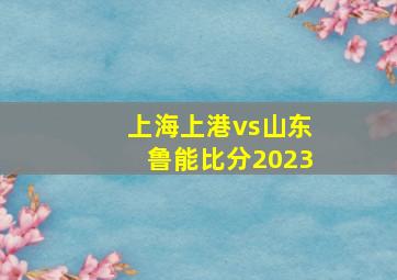 上海上港vs山东鲁能比分2023