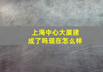 上海中心大厦建成了吗现在怎么样