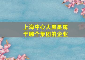 上海中心大厦是属于哪个集团的企业