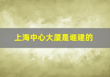 上海中心大厦是谁建的