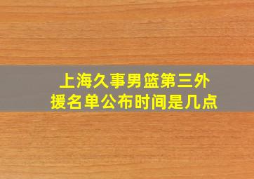 上海久事男篮第三外援名单公布时间是几点