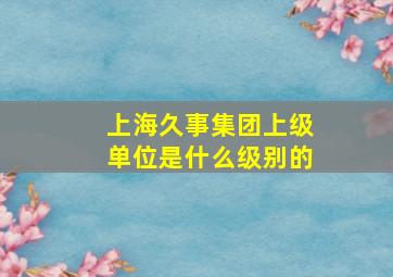 上海久事集团上级单位是什么级别的