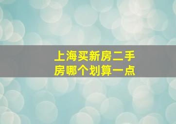 上海买新房二手房哪个划算一点