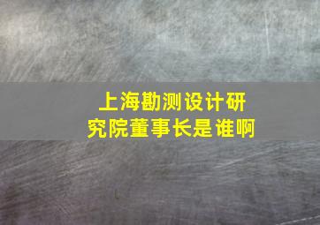 上海勘测设计研究院董事长是谁啊