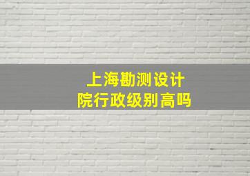 上海勘测设计院行政级别高吗