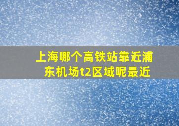 上海哪个高铁站靠近浦东机场t2区域呢最近