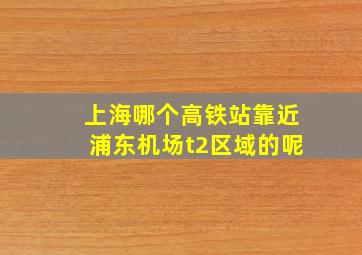 上海哪个高铁站靠近浦东机场t2区域的呢