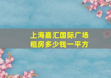 上海嘉汇国际广场租房多少钱一平方