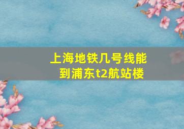 上海地铁几号线能到浦东t2航站楼