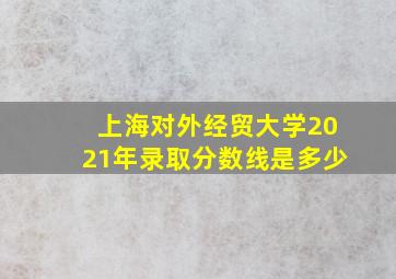 上海对外经贸大学2021年录取分数线是多少