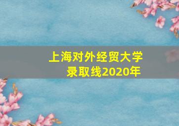 上海对外经贸大学录取线2020年