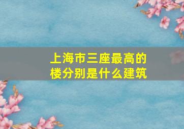 上海市三座最高的楼分别是什么建筑