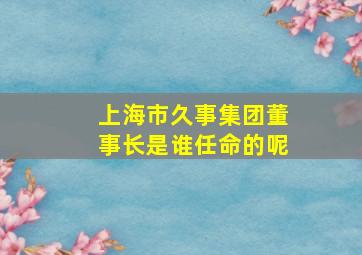 上海市久事集团董事长是谁任命的呢