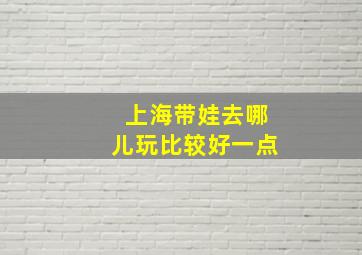 上海带娃去哪儿玩比较好一点