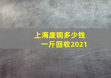 上海废铜多少钱一斤回收2021