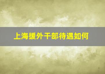 上海援外干部待遇如何