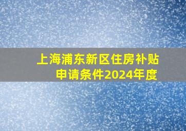 上海浦东新区住房补贴申请条件2024年度