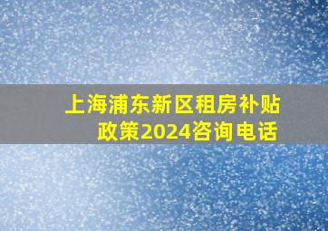 上海浦东新区租房补贴政策2024咨询电话