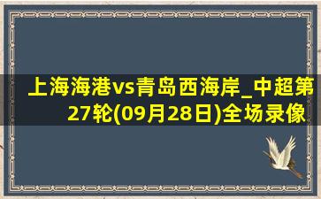 上海海港vs青岛西海岸_中超第27轮(09月28日)全场录像