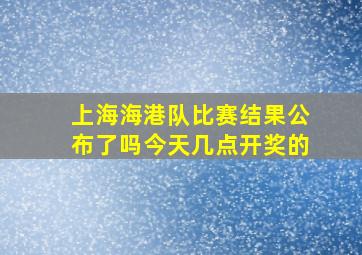 上海海港队比赛结果公布了吗今天几点开奖的