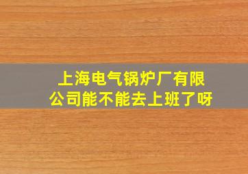 上海电气锅炉厂有限公司能不能去上班了呀